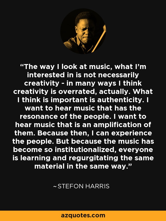 The way I look at music, what I'm interested in is not necessarily creativity - in many ways I think creativity is overrated, actually. What I think is important is authenticity. I want to hear music that has the resonance of the people. I want to hear music that is an amplification of them. Because then, I can experience the people. But because the music has become so institutionalized, everyone is learning and regurgitating the same material in the same way. - Stefon Harris