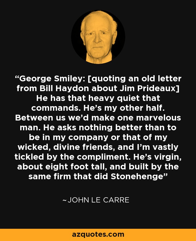 George Smiley: [quoting an old letter from Bill Haydon about Jim Prideaux] He has that heavy quiet that commands. He's my other half. Between us we'd make one marvelous man. He asks nothing better than to be in my company or that of my wicked, divine friends, and I'm vastly tickled by the compliment. He's virgin, about eight foot tall, and built by the same firm that did Stonehenge - John le Carre