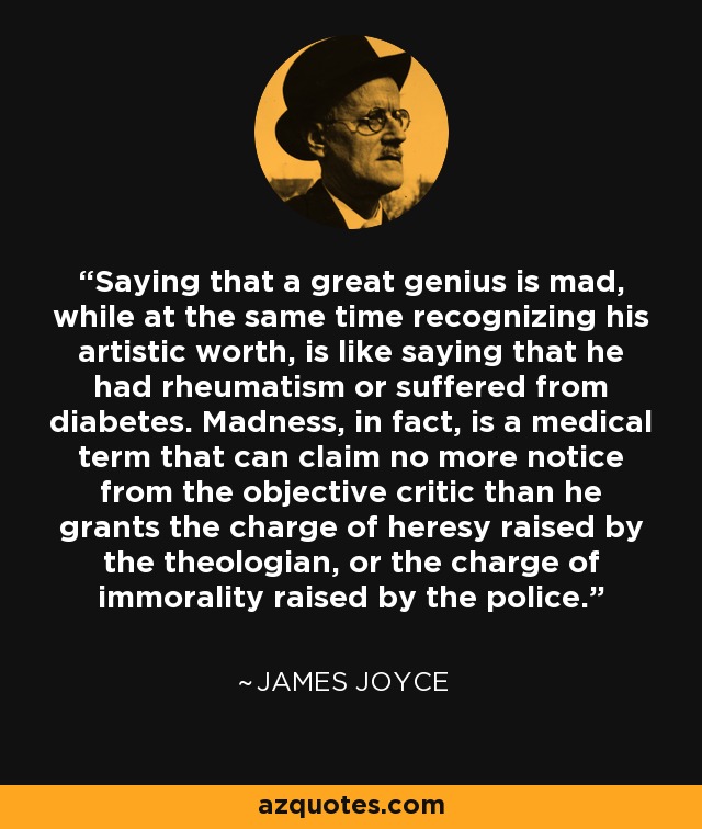Saying that a great genius is mad, while at the same time recognizing his artistic worth, is like saying that he had rheumatism or suffered from diabetes. Madness, in fact, is a medical term that can claim no more notice from the objective critic than he grants the charge of heresy raised by the theologian, or the charge of immorality raised by the police. - James Joyce