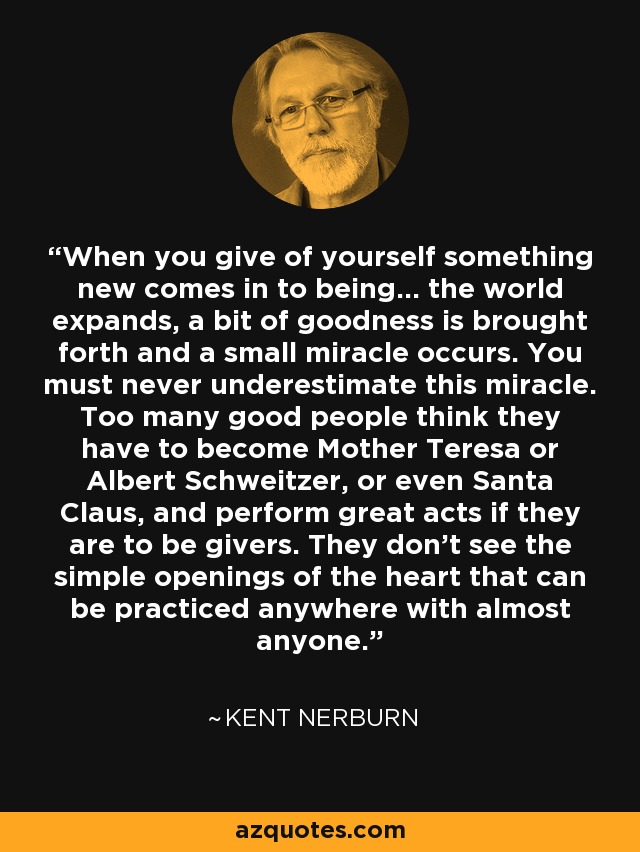 When you give of yourself something new comes in to being... the world expands, a bit of goodness is brought forth and a small miracle occurs. You must never underestimate this miracle. Too many good people think they have to become Mother Teresa or Albert Schweitzer, or even Santa Claus, and perform great acts if they are to be givers. They don't see the simple openings of the heart that can be practiced anywhere with almost anyone. - Kent Nerburn