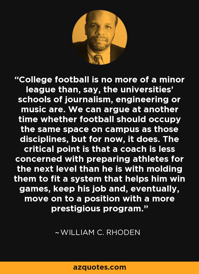 College football is no more of a minor league than, say, the universities' schools of journalism, engineering or music are. We can argue at another time whether football should occupy the same space on campus as those disciplines, but for now, it does. The critical point is that a coach is less concerned with preparing athletes for the next level than he is with molding them to fit a system that helps him win games, keep his job and, eventually, move on to a position with a more prestigious program. - William C. Rhoden