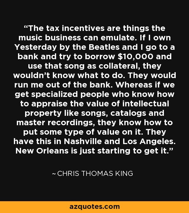 The tax incentives are things the music business can emulate. If I own Yesterday by the Beatles and I go to a bank and try to borrow $10,000 and use that song as collateral, they wouldn't know what to do. They would run me out of the bank. Whereas if we get specialized people who know how to appraise the value of intellectual property like songs, catalogs and master recordings, they know how to put some type of value on it. They have this in Nashville and Los Angeles. New Orleans is just starting to get it. - Chris Thomas King