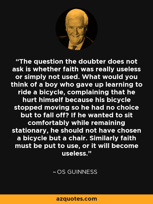 The question the doubter does not ask is whether faith was really useless or simply not used. What would you think of a boy who gave up learning to ride a bicycle, complaining that he hurt himself because his bicycle stopped moving so he had no choice but to fall off? If he wanted to sit comfortably while remaining stationary, he should not have chosen a bicycle but a chair. Similarly faith must be put to use, or it will become useless. - Os Guinness