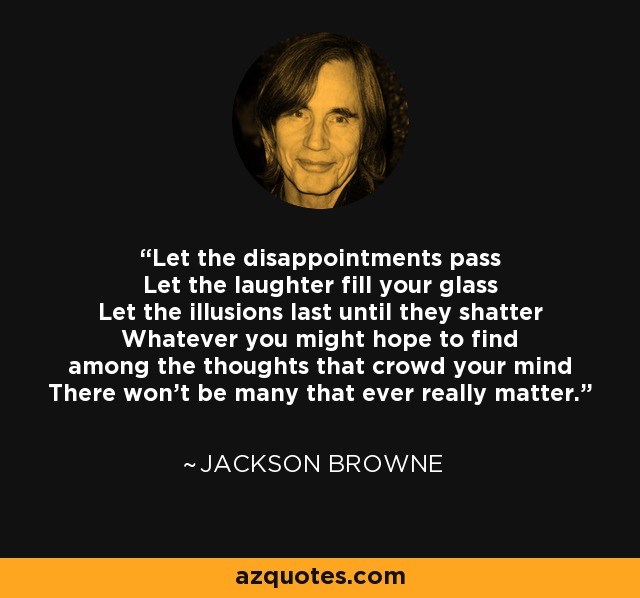 Let the disappointments pass Let the laughter fill your glass Let the illusions last until they shatter Whatever you might hope to find among the thoughts that crowd your mind There won't be many that ever really matter. - Jackson Browne