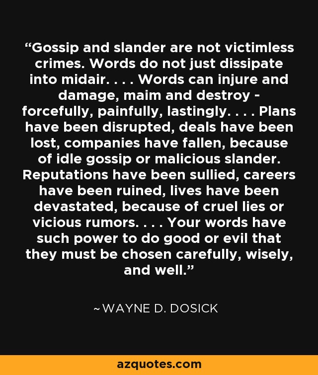 Gossip and slander are not victimless crimes. Words do not just dissipate into midair. . . . Words can injure and damage, maim and destroy - forcefully, painfully, lastingly. . . . Plans have been disrupted, deals have been lost, companies have fallen, because of idle gossip or malicious slander. Reputations have been sullied, careers have been ruined, lives have been devastated, because of cruel lies or vicious rumors. . . . Your words have such power to do good or evil that they must be chosen carefully, wisely, and well. - Wayne D. Dosick