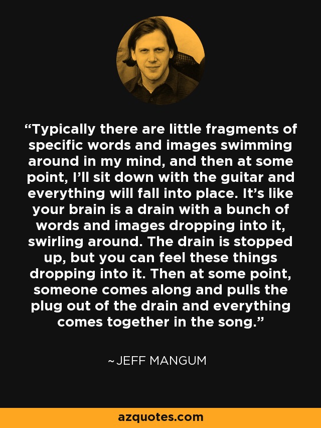 Typically there are little fragments of specific words and images swimming around in my mind, and then at some point, I'll sit down with the guitar and everything will fall into place. It's like your brain is a drain with a bunch of words and images dropping into it, swirling around. The drain is stopped up, but you can feel these things dropping into it. Then at some point, someone comes along and pulls the plug out of the drain and everything comes together in the song. - Jeff Mangum