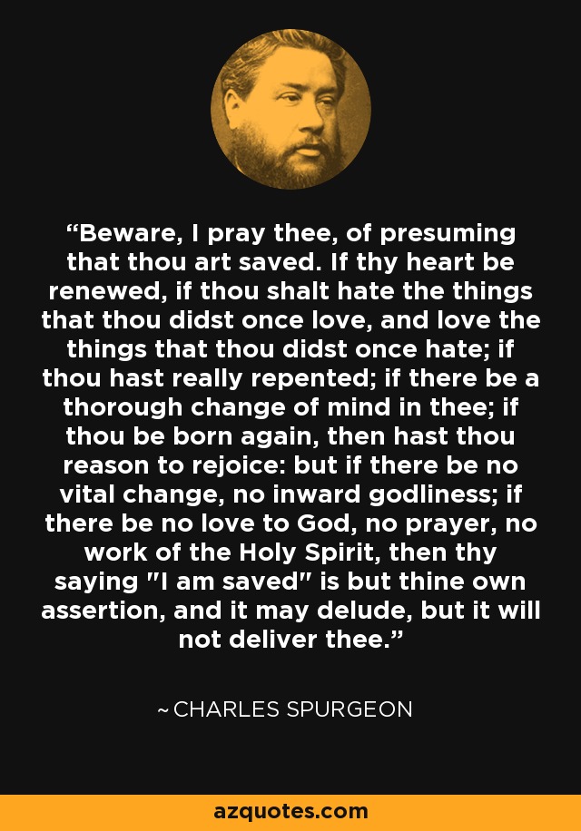 Beware, I pray thee, of presuming that thou art saved. If thy heart be renewed, if thou shalt hate the things that thou didst once love, and love the things that thou didst once hate; if thou hast really repented; if there be a thorough change of mind in thee; if thou be born again, then hast thou reason to rejoice: but if there be no vital change, no inward godliness; if there be no love to God, no prayer, no work of the Holy Spirit, then thy saying 