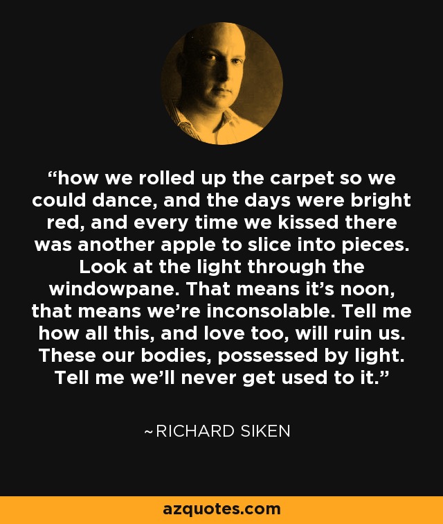 how we rolled up the carpet so we could dance, and the days were bright red, and every time we kissed there was another apple to slice into pieces. Look at the light through the windowpane. That means it's noon, that means we're inconsolable. Tell me how all this, and love too, will ruin us. These our bodies, possessed by light. Tell me we'll never get used to it. - Richard Siken