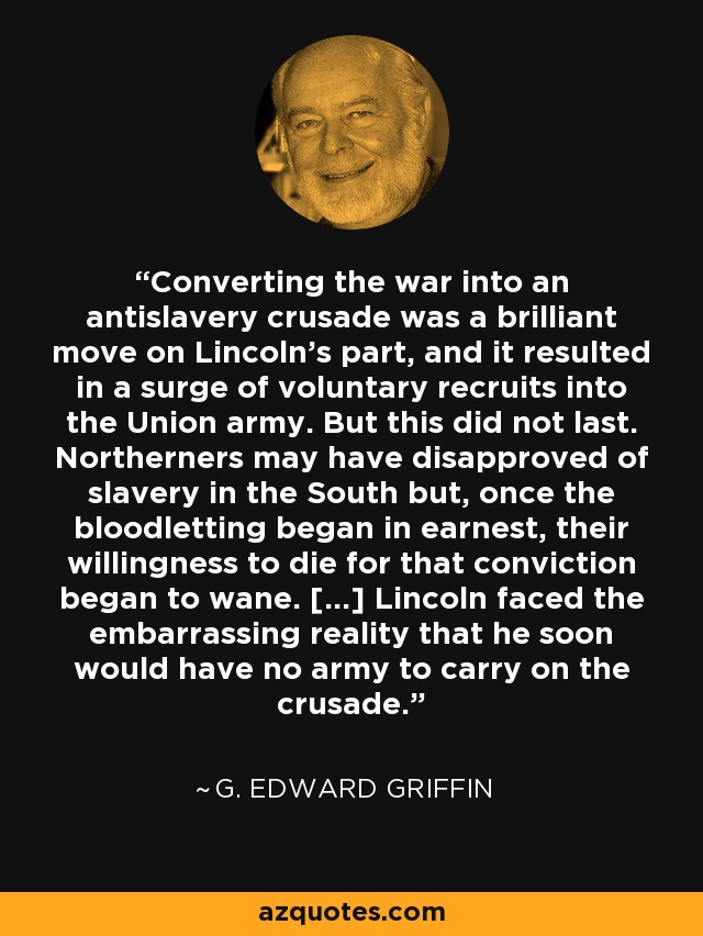 Converting the war into an antislavery crusade was a brilliant move on Lincoln's part, and it resulted in a surge of voluntary recruits into the Union army. But this did not last. Northerners may have disapproved of slavery in the South but, once the bloodletting began in earnest, their willingness to die for that conviction began to wane. [...] Lincoln faced the embarrassing reality that he soon would have no army to carry on the crusade. - G. Edward Griffin