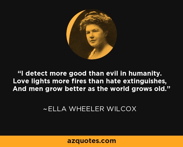 I detect more good than evil in humanity. Love lights more fires than hate extinguishes, And men grow better as the world grows old. - Ella Wheeler Wilcox