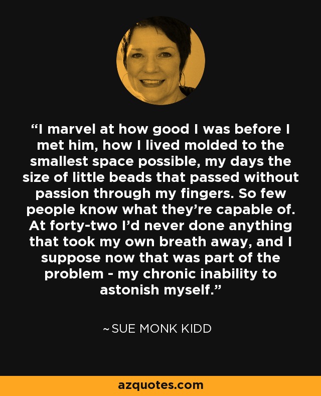 I marvel at how good I was before I met him, how I lived molded to the smallest space possible, my days the size of little beads that passed without passion through my fingers. So few people know what they're capable of. At forty-two I'd never done anything that took my own breath away, and I suppose now that was part of the problem - my chronic inability to astonish myself. - Sue Monk Kidd