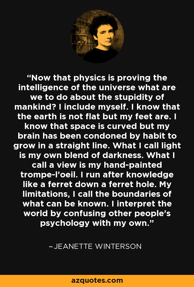 Now that physics is proving the intelligence of the universe what are we to do about the stupidity of mankind? I include myself. I know that the earth is not flat but my feet are. I know that space is curved but my brain has been condoned by habit to grow in a straight line. What I call light is my own blend of darkness. What I call a view is my hand-painted trompe-l'oeil. I run after knowledge like a ferret down a ferret hole. My limitations, I call the boundaries of what can be known. I interpret the world by confusing other people's psychology with my own. - Jeanette Winterson