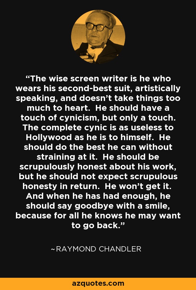 The wise screen writer is he who wears his second-best suit, artistically speaking, and doesn't take things too much to heart. He should have a touch of cynicism, but only a touch. The complete cynic is as useless to Hollywood as he is to himself. He should do the best he can without straining at it. He should be scrupulously honest about his work, but he should not expect scrupulous honesty in return. He won't get it. And when he has had enough, he should say goodbye with a smile, because for all he knows he may want to go back. - Raymond Chandler