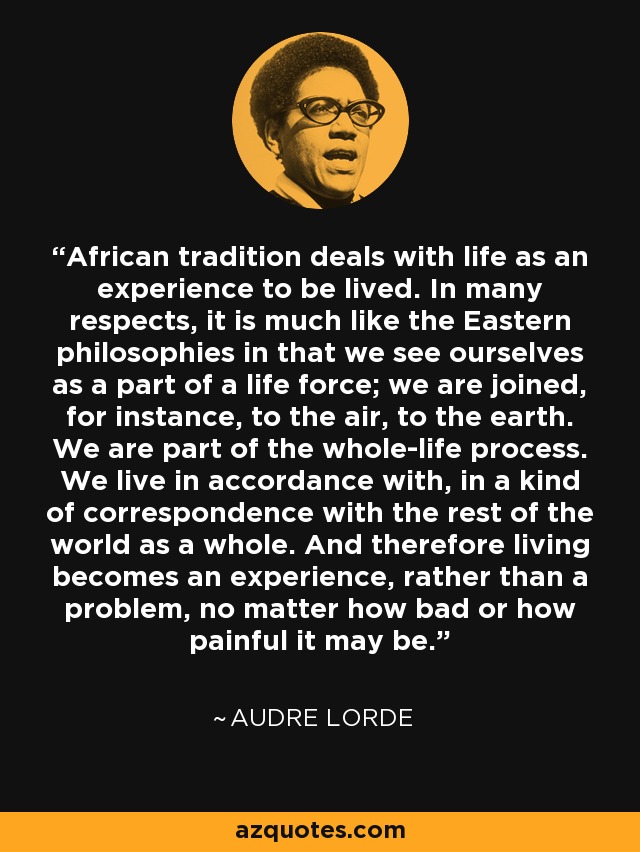 African tradition deals with life as an experience to be lived. In many respects, it is much like the Eastern philosophies in that we see ourselves as a part of a life force; we are joined, for instance, to the air, to the earth. We are part of the whole-life process. We live in accordance with, in a kind of correspondence with the rest of the world as a whole. And therefore living becomes an experience, rather than a problem, no matter how bad or how painful it may be. - Audre Lorde