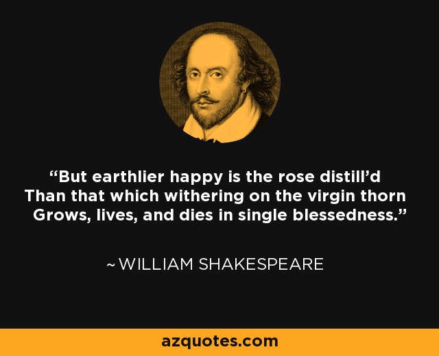 But earthlier happy is the rose distill'd Than that which withering on the virgin thorn Grows, lives, and dies in single blessedness. - William Shakespeare