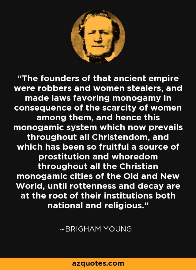 The founders of that ancient empire were robbers and women stealers, and made laws favoring monogamy in consequence of the scarcity of women among them, and hence this monogamic system which now prevails throughout all Christendom, and which has been so fruitful a source of prostitution and whoredom throughout all the Christian monogamic cities of the Old and New World, until rottenness and decay are at the root of their institutions both national and religious. - Brigham Young