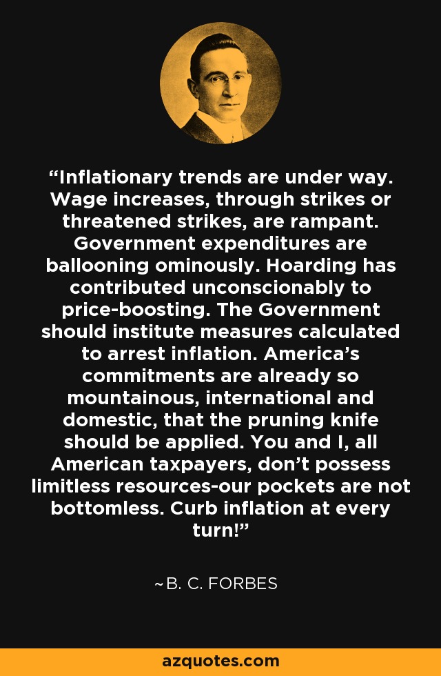 Inflationary trends are under way. Wage increases, through strikes or threatened strikes, are rampant. Government expenditures are ballooning ominously. Hoarding has contributed unconscionably to price-boosting. The Government should institute measures calculated to arrest inflation. America's commitments are already so mountainous, international and domestic, that the pruning knife should be applied. You and I, all American taxpayers, don't possess limitless resources-our pockets are not bottomless. Curb inflation at every turn! - B. C. Forbes