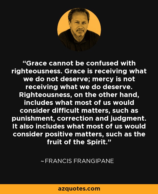 Grace cannot be confused with righteousness. Grace is receiving what we do not deserve; mercy is not receiving what we do deserve. Righteousness, on the other hand, includes what most of us would consider difficult matters, such as punishment, correction and judgment. It also includes what most of us would consider positive matters, such as the fruit of the Spirit. - Francis Frangipane