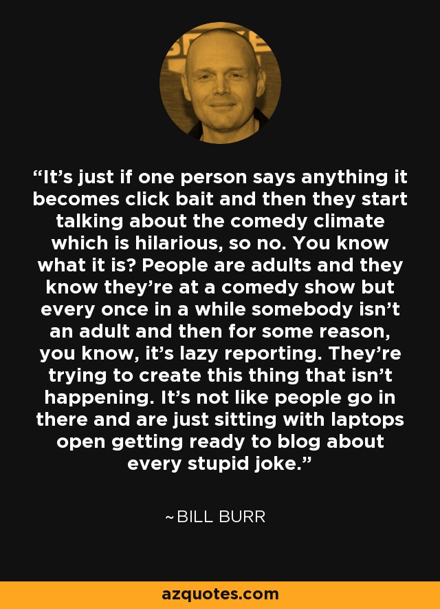 It's just if one person says anything it becomes click bait and then they start talking about the comedy climate which is hilarious, so no. You know what it is? People are adults and they know they're at a comedy show but every once in a while somebody isn't an adult and then for some reason, you know, it's lazy reporting. They're trying to create this thing that isn't happening. It's not like people go in there and are just sitting with laptops open getting ready to blog about every stupid joke. - Bill Burr