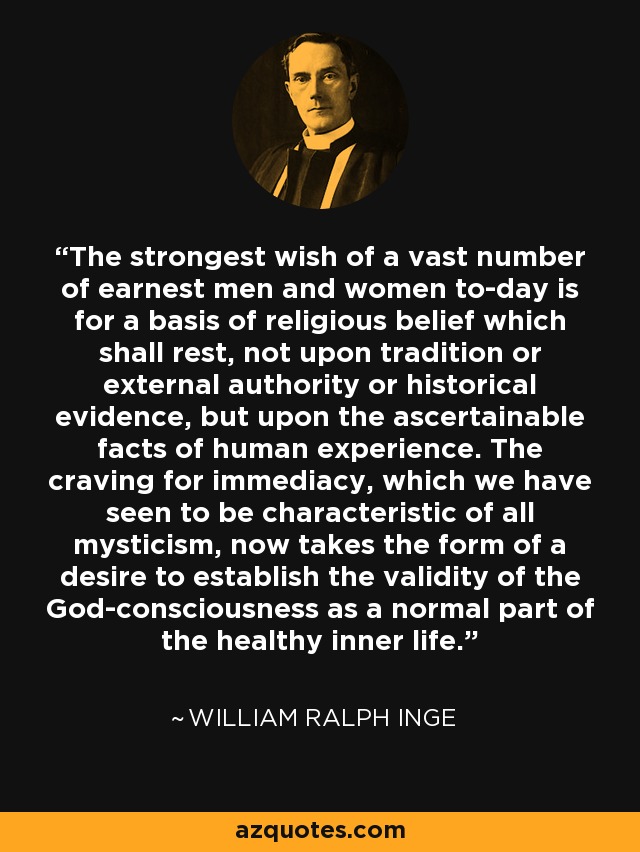 The strongest wish of a vast number of earnest men and women to-day is for a basis of religious belief which shall rest, not upon tradition or external authority or historical evidence, but upon the ascertainable facts of human experience. The craving for immediacy, which we have seen to be characteristic of all mysticism, now takes the form of a desire to establish the validity of the God-consciousness as a normal part of the healthy inner life. - William Ralph Inge