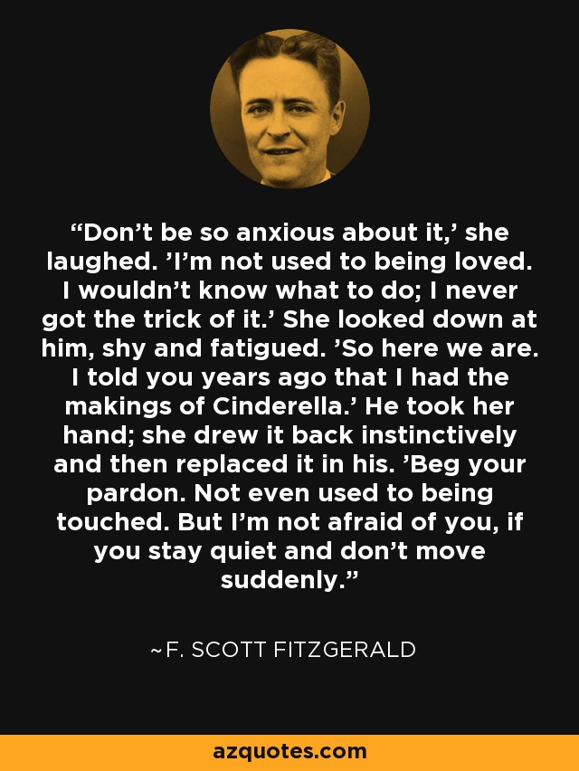 Don't be so anxious about it,' she laughed. 'I'm not used to being loved. I wouldn't know what to do; I never got the trick of it.' She looked down at him, shy and fatigued. 'So here we are. I told you years ago that I had the makings of Cinderella.' He took her hand; she drew it back instinctively and then replaced it in his. 'Beg your pardon. Not even used to being touched. But I'm not afraid of you, if you stay quiet and don't move suddenly. - F. Scott Fitzgerald