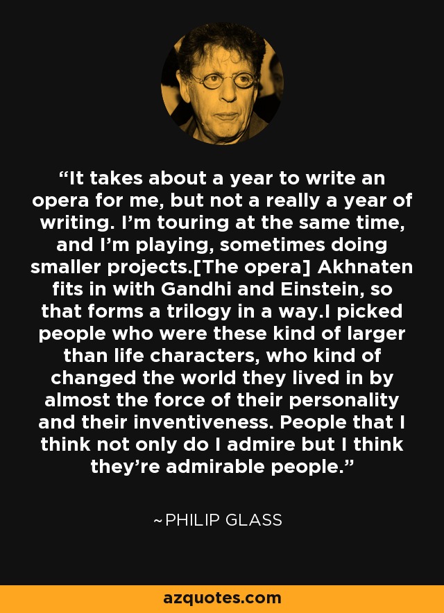 It takes about a year to write an opera for me, but not a really a year of writing. I'm touring at the same time, and I'm playing, sometimes doing smaller projects.[The opera] Akhnaten fits in with Gandhi and Einstein, so that forms a trilogy in a way.I picked people who were these kind of larger than life characters, who kind of changed the world they lived in by almost the force of their personality and their inventiveness. People that I think not only do I admire but I think they're admirable people. - Philip Glass