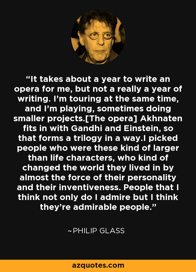 It takes about a year to write an opera for me, but not a really a year of writing. I'm touring at the same time, and I'm playing, sometimes doing smaller projects.[The opera] Akhnaten fits in with Gandhi and Einstein, so that forms a trilogy in a way.I picked people who were these kind of larger than life characters, who kind of changed the world they lived in by almost the force of their personality and their inventiveness. People that I think not only do I admire but I think they're admirable people. - Philip Glass