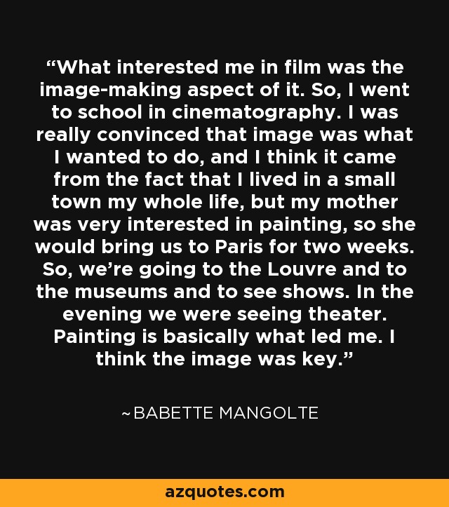 What interested me in film was the image-making aspect of it. So, I went to school in cinematography. I was really convinced that image was what I wanted to do, and I think it came from the fact that I lived in a small town my whole life, but my mother was very interested in painting, so she would bring us to Paris for two weeks. So, we're going to the Louvre and to the museums and to see shows. In the evening we were seeing theater. Painting is basically what led me. I think the image was key. - Babette Mangolte