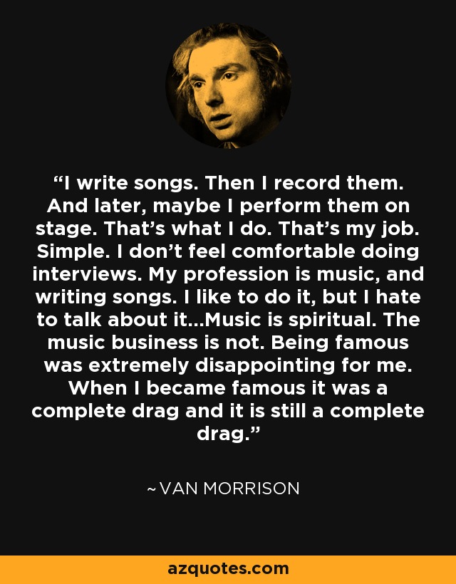 I write songs. Then I record them. And later, maybe I perform them on stage. That's what I do. That's my job. Simple. I don't feel comfortable doing interviews. My profession is music, and writing songs. I like to do it, but I hate to talk about it...Music is spiritual. The music business is not. Being famous was extremely disappointing for me. When I became famous it was a complete drag and it is still a complete drag. - Van Morrison