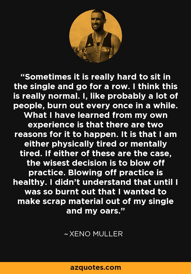 Sometimes it is really hard to sit in the single and go for a row. I think this is really normal. I, like probably a lot of people, burn out every once in a while. What I have learned from my own experience is that there are two reasons for it to happen. It is that I am either physically tired or mentally tired. If either of these are the case, the wisest decision is to blow off practice. Blowing off practice is healthy. I didn't understand that until I was so burnt out that I wanted to make scrap material out of my single and my oars. - Xeno Muller