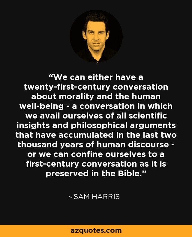 We can either have a twenty-first-century conversation about morality and the human well-being - a conversation in which we avail ourselves of all scientific insights and philosophical arguments that have accumulated in the last two thousand years of human discourse - or we can confine ourselves to a first-century conversation as it is preserved in the Bible. - Sam Harris