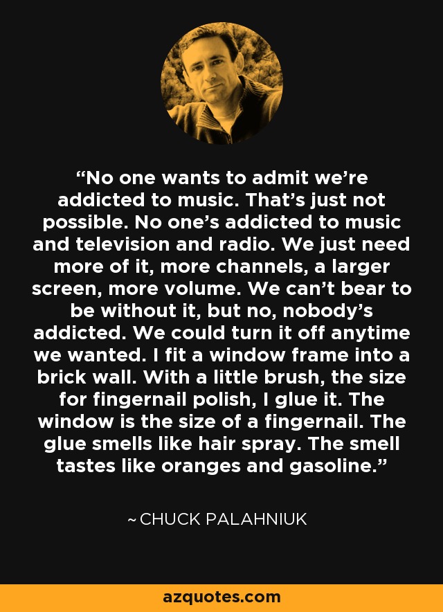 No one wants to admit we're addicted to music. That's just not possible. No one's addicted to music and television and radio. We just need more of it, more channels, a larger screen, more volume. We can't bear to be without it, but no, nobody's addicted. We could turn it off anytime we wanted. I fit a window frame into a brick wall. With a little brush, the size for fingernail polish, I glue it. The window is the size of a fingernail. The glue smells like hair spray. The smell tastes like oranges and gasoline. - Chuck Palahniuk