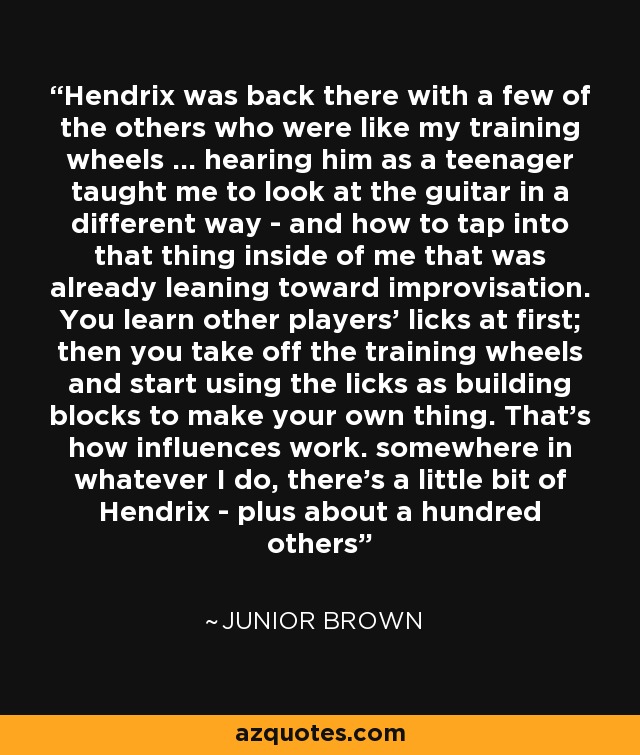 Hendrix was back there with a few of the others who were like my training wheels ... hearing him as a teenager taught me to look at the guitar in a different way - and how to tap into that thing inside of me that was already leaning toward improvisation. You learn other players' licks at first; then you take off the training wheels and start using the licks as building blocks to make your own thing. That's how influences work. somewhere in whatever I do, there's a little bit of Hendrix - plus about a hundred others - Junior Brown