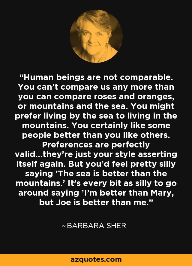 Human beings are not comparable. You can't compare us any more than you can compare roses and oranges, or mountains and the sea. You might prefer living by the sea to living in the mountains. You certainly like some people better than you like others. Preferences are perfectly valid...they're just your style asserting itself again. But you'd feel pretty silly saying 'The sea is better than the mountains.' It's every bit as silly to go around saying 'I'm better than Mary, but Joe is better than me.' - Barbara Sher