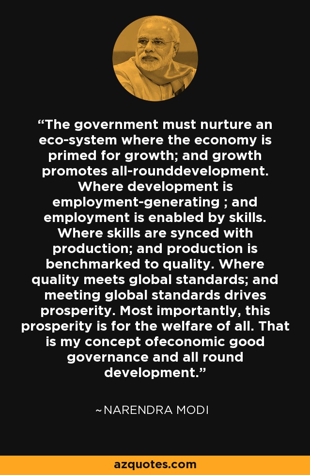The government must nurture an eco-system where the economy is primed for growth; and growth promotes all-rounddevelopment. Where development is employment-generating ; and employment is enabled by skills. Where skills are synced with production; and production is benchmarked to quality. Where quality meets global standards; and meeting global standards drives prosperity. Most importantly, this prosperity is for the welfare of all. That is my concept ofeconomic good governance and all round development. - Narendra Modi