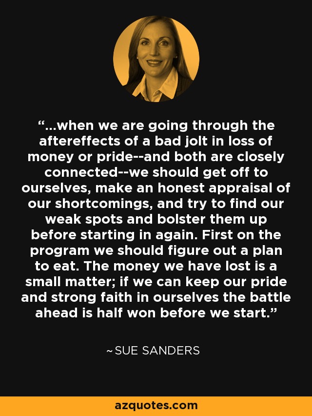 ...when we are going through the aftereffects of a bad jolt in loss of money or pride--and both are closely connected--we should get off to ourselves, make an honest appraisal of our shortcomings, and try to find our weak spots and bolster them up before starting in again. First on the program we should figure out a plan to eat. The money we have lost is a small matter; if we can keep our pride and strong faith in ourselves the battle ahead is half won before we start. - Sue Sanders