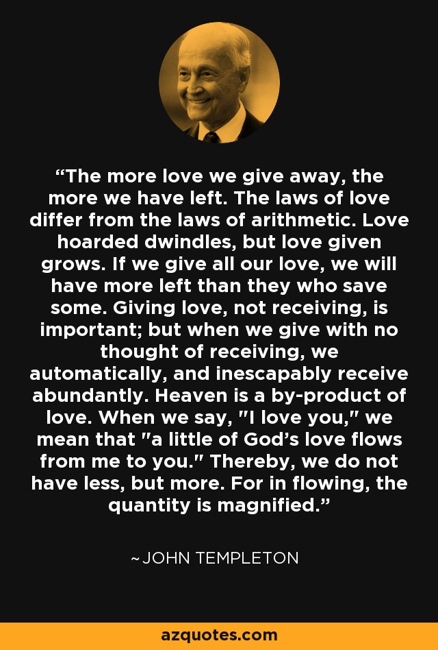 The more love we give away, the more we have left. The laws of love differ from the laws of arithmetic. Love hoarded dwindles, but love given grows. If we give all our love, we will have more left than they who save some. Giving love, not receiving, is important; but when we give with no thought of receiving, we automatically, and inescapably receive abundantly. Heaven is a by-product of love. When we say, 