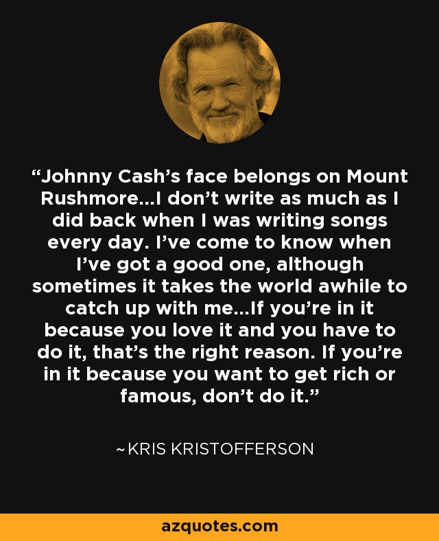 Johnny Cash's face belongs on Mount Rushmore...I don't write as much as I did back when I was writing songs every day. I've come to know when I've got a good one, although sometimes it takes the world awhile to catch up with me...If you're in it because you love it and you have to do it, that's the right reason. If you're in it because you want to get rich or famous, don't do it. - Kris Kristofferson