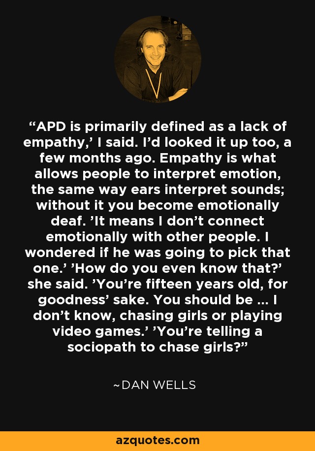 APD is primarily defined as a lack of empathy,' I said. I'd looked it up too, a few months ago. Empathy is what allows people to interpret emotion, the same way ears interpret sounds; without it you become emotionally deaf. 'It means I don't connect emotionally with other people. I wondered if he was going to pick that one.' 'How do you even know that?' she said. 'You're fifteen years old, for goodness' sake. You should be ... I don't know, chasing girls or playing video games.' 'You're telling a sociopath to chase girls? - Dan Wells
