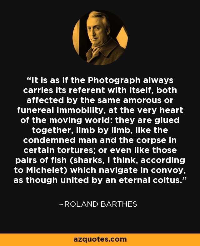 It is as if the Photograph always carries its referent with itself, both affected by the same amorous or funereal immobility, at the very heart of the moving world: they are glued together, limb by limb, like the condemned man and the corpse in certain tortures; or even like those pairs of fish (sharks, I think, according to Michelet) which navigate in convoy, as though united by an eternal coitus. - Roland Barthes