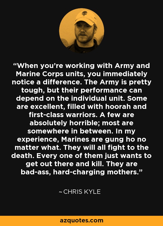 When you’re working with Army and Marine Corps units, you immediately notice a difference. The Army is pretty tough, but their performance can depend on the individual unit. Some are excellent, filled with hoorah and first-class warriors. A few are absolutely horrible; most are somewhere in between. In my experience, Marines are gung ho no matter what. They will all fight to the death. Every one of them just wants to get out there and kill. They are bad-ass, hard-charging mothers. - Chris Kyle