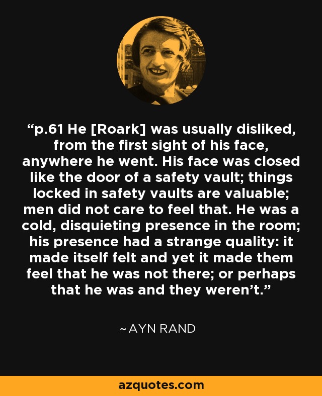 p.61 He [Roark] was usually disliked, from the first sight of his face, anywhere he went. His face was closed like the door of a safety vault; things locked in safety vaults are valuable; men did not care to feel that. He was a cold, disquieting presence in the room; his presence had a strange quality: it made itself felt and yet it made them feel that he was not there; or perhaps that he was and they weren't. - Ayn Rand