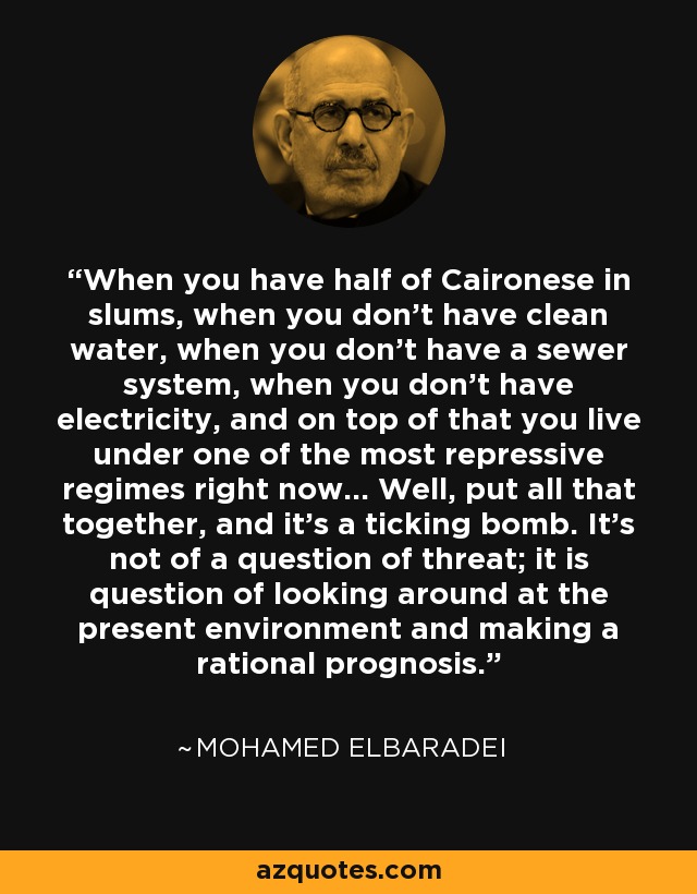 When you have half of Caironese in slums, when you don't have clean water, when you don't have a sewer system, when you don't have electricity, and on top of that you live under one of the most repressive regimes right now... Well, put all that together, and it's a ticking bomb. It's not of a question of threat; it is question of looking around at the present environment and making a rational prognosis. - Mohamed ElBaradei