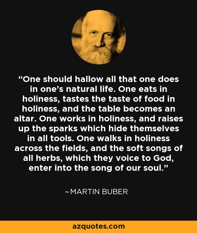 One should hallow all that one does in one's natural life. One eats in holiness, tastes the taste of food in holiness, and the table becomes an altar. One works in holiness, and raises up the sparks which hide themselves in all tools. One walks in holiness across the fields, and the soft songs of all herbs, which they voice to God, enter into the song of our soul. - Martin Buber