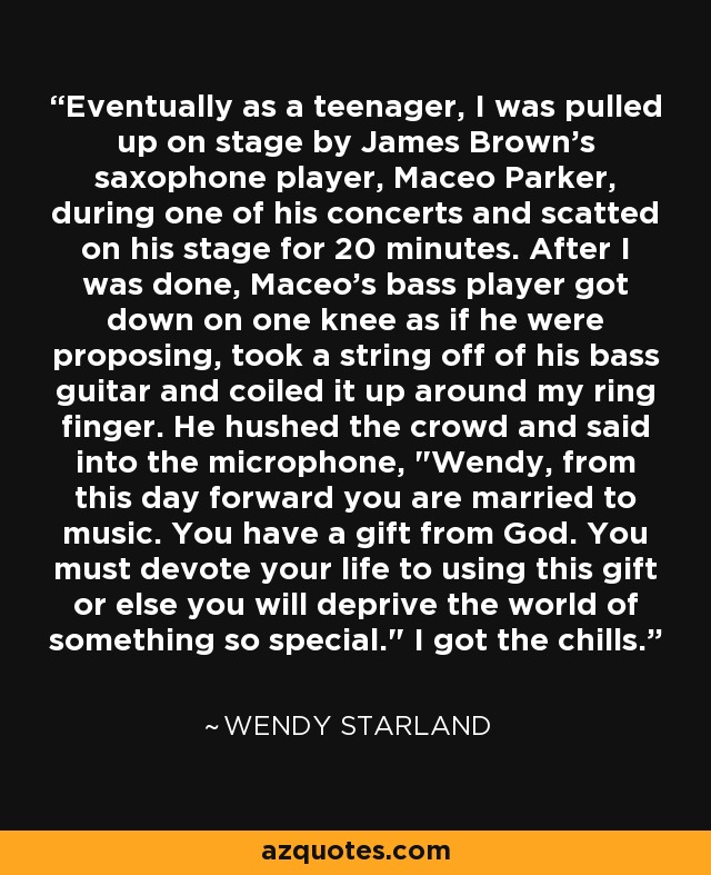 Eventually as a teenager, I was pulled up on stage by James Brown's saxophone player, Maceo Parker, during one of his concerts and scatted on his stage for 20 minutes. After I was done, Maceo's bass player got down on one knee as if he were proposing, took a string off of his bass guitar and coiled it up around my ring finger. He hushed the crowd and said into the microphone, 