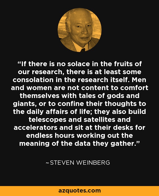 If there is no solace in the fruits of our research, there is at least some consolation in the research itself. Men and women are not content to comfort themselves with tales of gods and giants, or to confine their thoughts to the daily affairs of life; they also build telescopes and satellites and accelerators and sit at their desks for endless hours working out the meaning of the data they gather. - Steven Weinberg