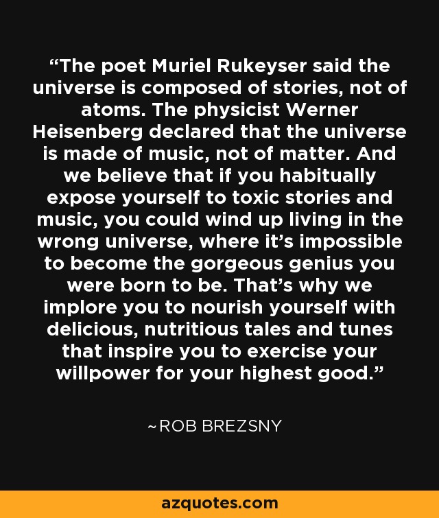 The poet Muriel Rukeyser said the universe is composed of stories, not of atoms. The physicist Werner Heisenberg declared that the universe is made of music, not of matter. And we believe that if you habitually expose yourself to toxic stories and music, you could wind up living in the wrong universe, where it's impossible to become the gorgeous genius you were born to be. That's why we implore you to nourish yourself with delicious, nutritious tales and tunes that inspire you to exercise your willpower for your highest good. - Rob Brezsny