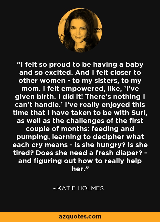 I felt so proud to be having a baby and so excited. And I felt closer to other women - to my sisters, to my mom. I felt empowered, like, 'I've given birth. I did it! There's nothing I can't handle.' I've really enjoyed this time that I have taken to be with Suri, as well as the challenges of the first couple of months: feeding and pumping, learning to decipher what each cry means - is she hungry? Is she tired? Does she need a fresh diaper? - and figuring out how to really help her. - Katie Holmes