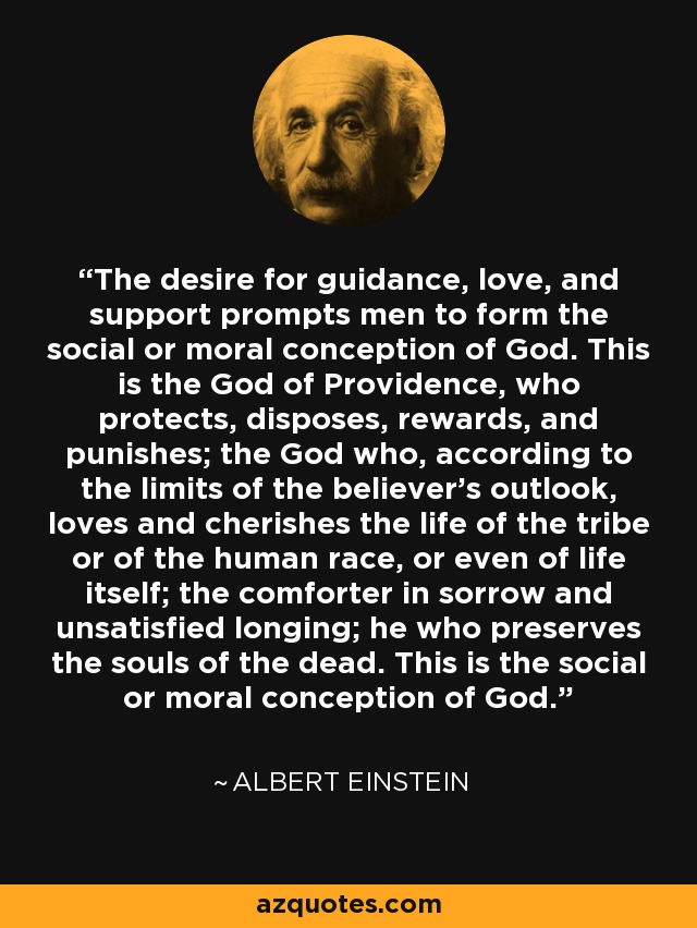 The desire for guidance, love, and support prompts men to form the social or moral conception of God. This is the God of Providence, who protects, disposes, rewards, and punishes; the God who, according to the limits of the believer's outlook, loves and cherishes the life of the tribe or of the human race, or even of life itself; the comforter in sorrow and unsatisfied longing; he who preserves the souls of the dead. This is the social or moral conception of God. - Albert Einstein
