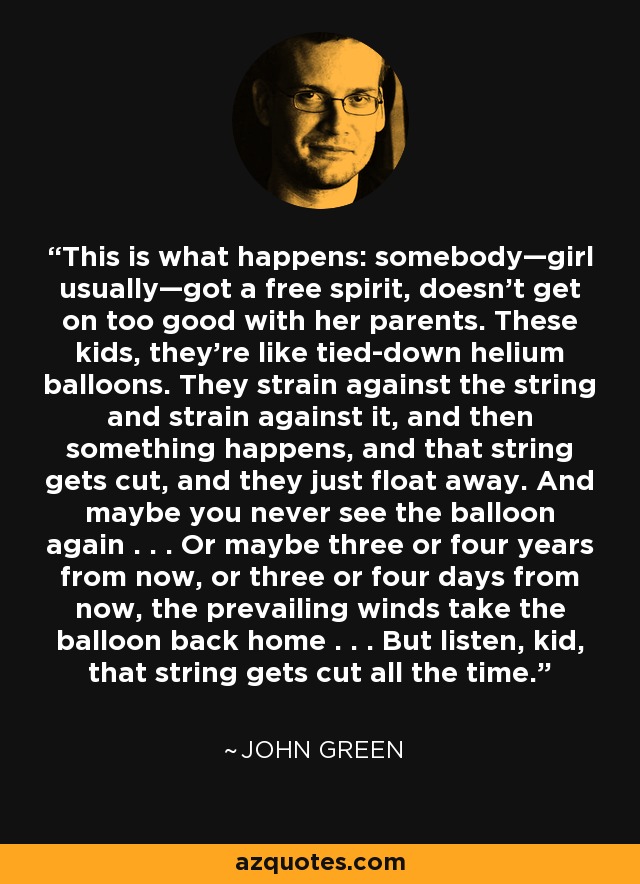 This is what happens: somebody—girl usually—got a free spirit, doesn't get on too good with her parents. These kids, they're like tied-down helium balloons. They strain against the string and strain against it, and then something happens, and that string gets cut, and they just float away. And maybe you never see the balloon again . . . Or maybe three or four years from now, or three or four days from now, the prevailing winds take the balloon back home . . . But listen, kid, that string gets cut all the time. - John Green